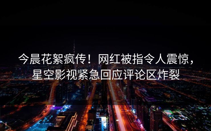 今晨花絮疯传！网红被指令人震惊，星空影视紧急回应评论区炸裂