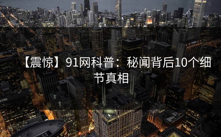 【震惊】91网科普：秘闻背后10个细节真相