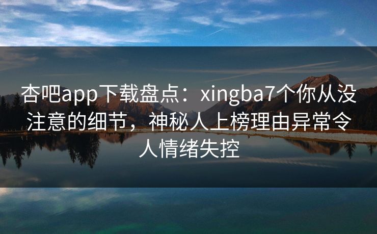杏吧app下载盘点：xingba7个你从没注意的细节，神秘人上榜理由异常令人情绪失控