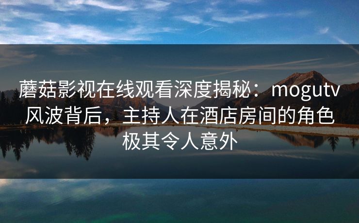 蘑菇影视在线观看深度揭秘：mogutv风波背后，主持人在酒店房间的角色极其令人意外