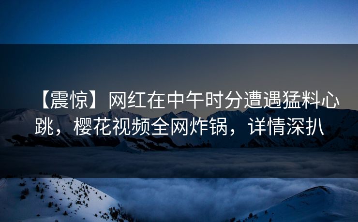 【震惊】网红在中午时分遭遇猛料心跳，樱花视频全网炸锅，详情深扒