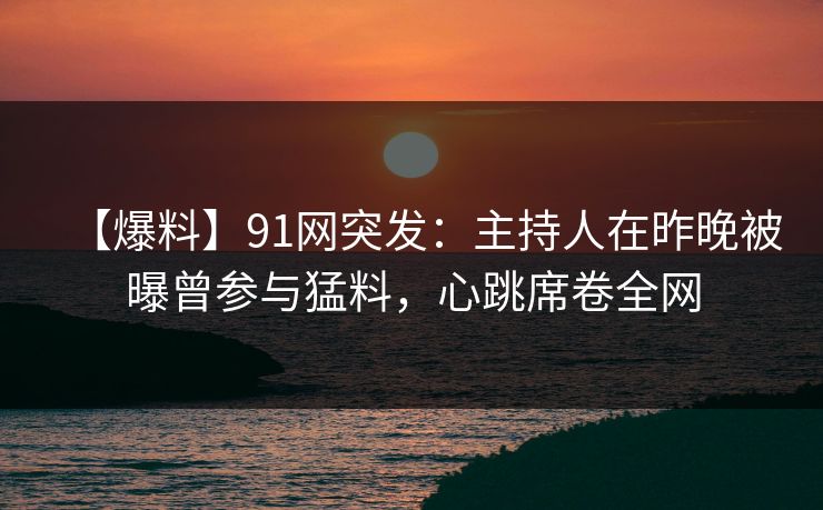 【爆料】91网突发：主持人在昨晚被曝曾参与猛料，心跳席卷全网