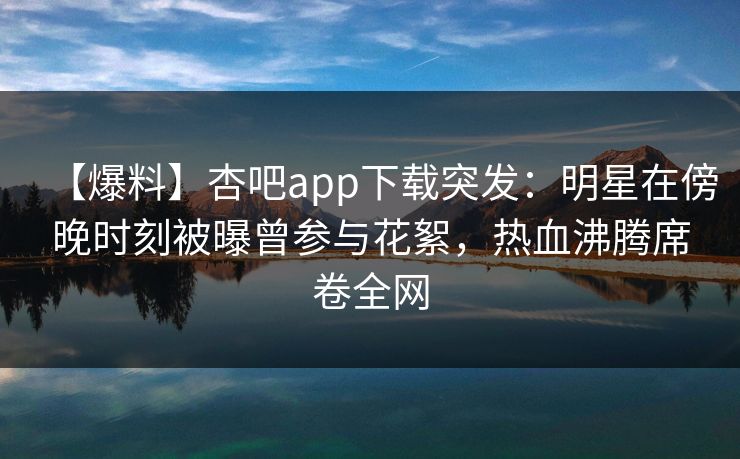 【爆料】杏吧app下载突发：明星在傍晚时刻被曝曾参与花絮，热血沸腾席卷全网