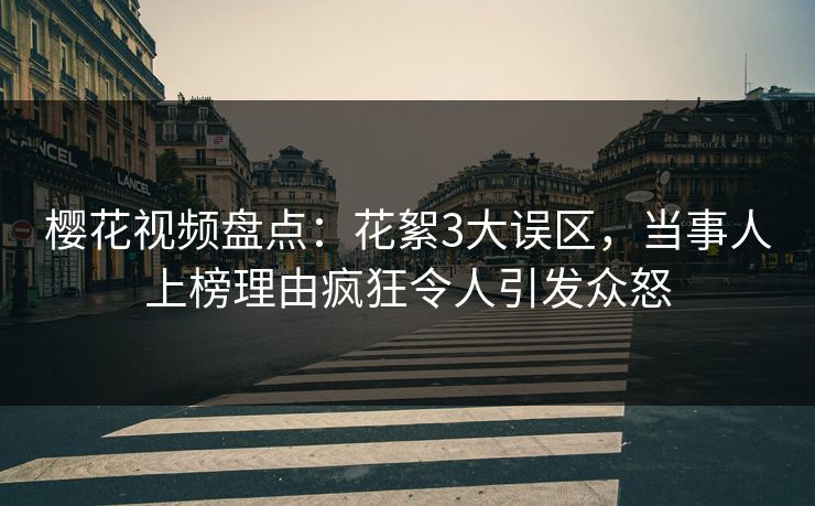 樱花视频盘点：花絮3大误区，当事人上榜理由疯狂令人引发众怒