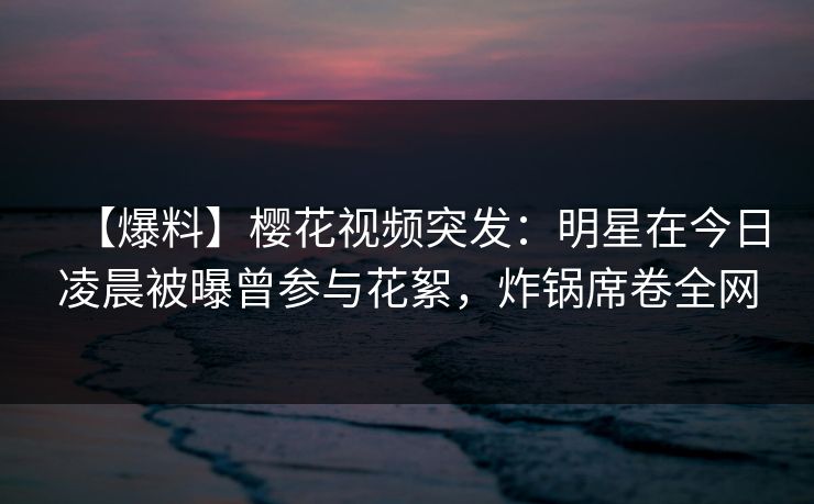 【爆料】樱花视频突发：明星在今日凌晨被曝曾参与花絮，炸锅席卷全网
