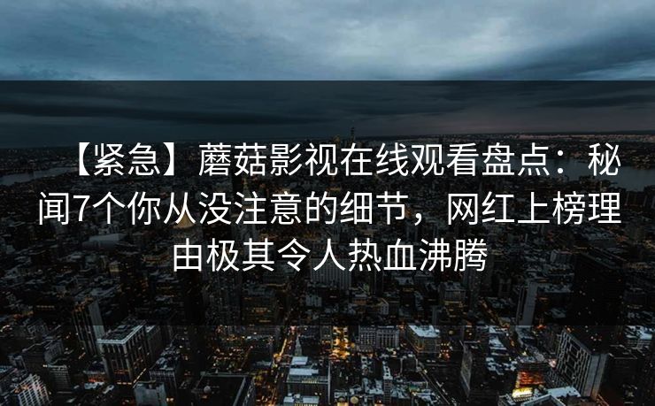 【紧急】蘑菇影视在线观看盘点：秘闻7个你从没注意的细节，网红上榜理由极其令人热血沸腾