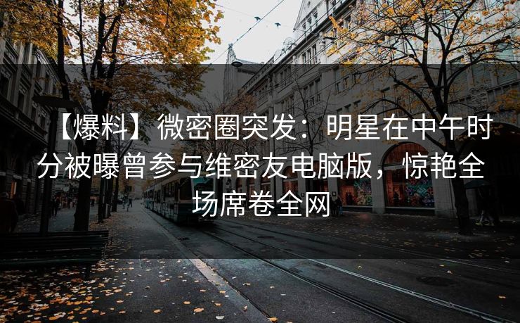 【爆料】微密圈突发：明星在中午时分被曝曾参与维密友电脑版，惊艳全场席卷全网