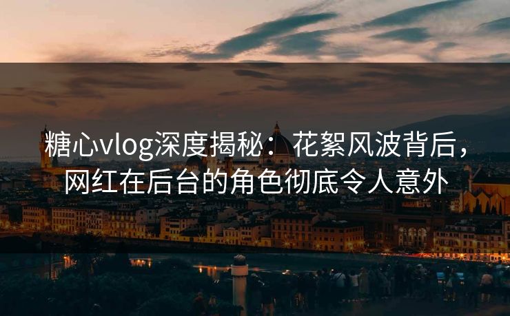 糖心vlog深度揭秘：花絮风波背后，网红在后台的角色彻底令人意外