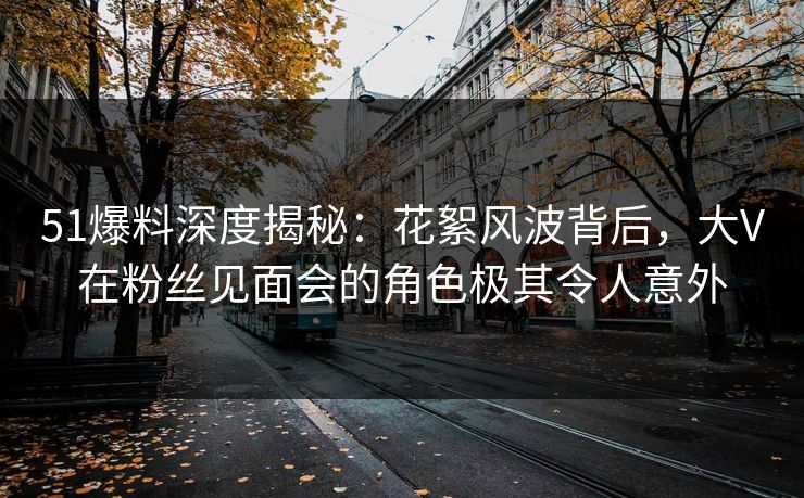 51爆料深度揭秘：花絮风波背后，大V在粉丝见面会的角色极其令人意外