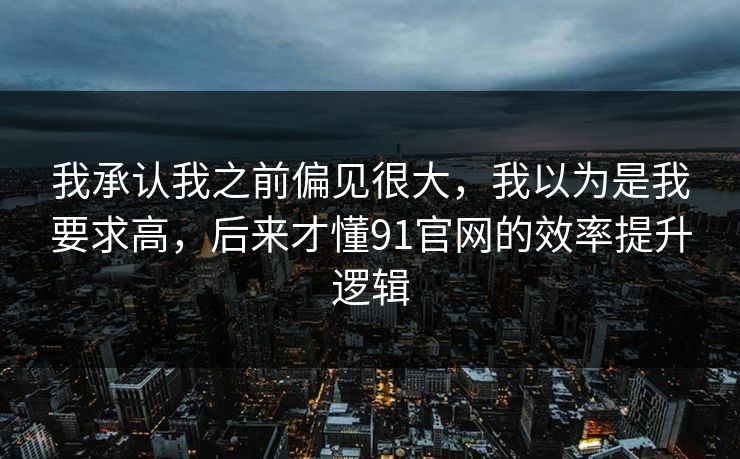 我承认我之前偏见很大,我以为是我要求高,后来才懂91官网的效率提升逻辑 我承认我之前偏见很大,我以为是我要求高,后来才懂91官网的效率提升逻辑