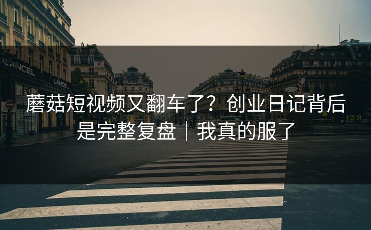 蘑菇短视频又翻车了？创业日记背后是完整复盘｜我真的服了