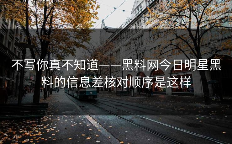 不写你真不知道——黑料网今日明星黑料的信息差核对顺序是这样