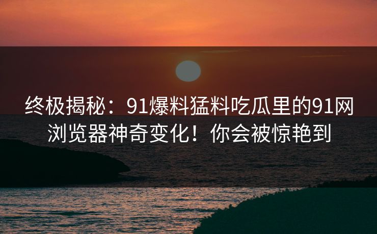 终极揭秘：91爆料猛料吃瓜里的91网浏览器神奇变化！你会被惊艳到