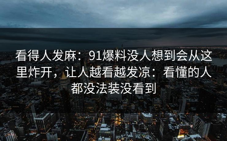 看得人发麻:91爆料没人想到会从这里炸开,让人越看越发凉:看懂的人都没法装没看到 看得人发麻:91爆料没人想到会从这里炸开,让人越看越发凉:看懂的人都没法装没看到